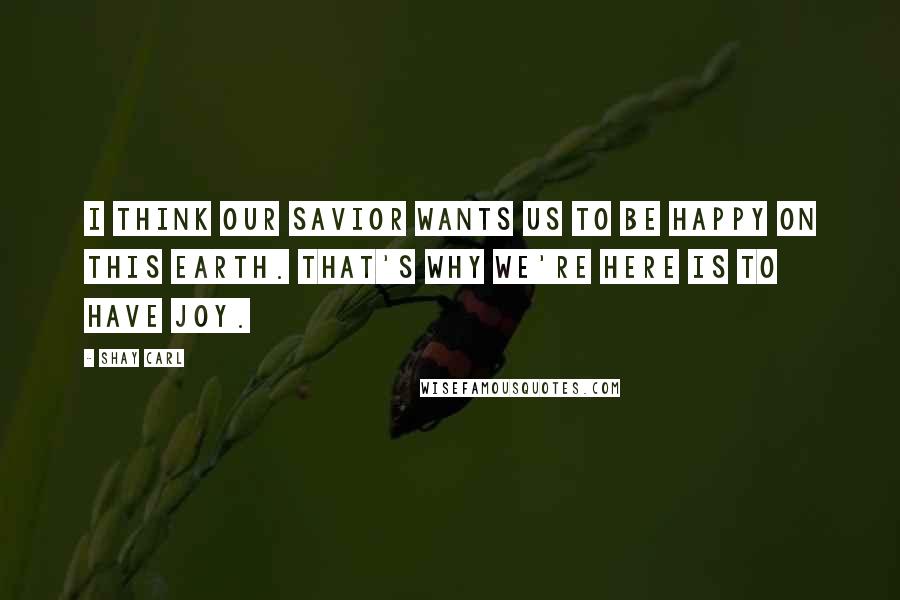 Shay Carl Quotes: I think our Savior wants us to be happy on this earth. That's why we're here is to have joy.