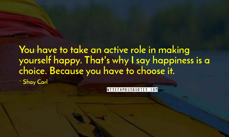 Shay Carl Quotes: You have to take an active role in making yourself happy. That's why I say happiness is a choice. Because you have to choose it.