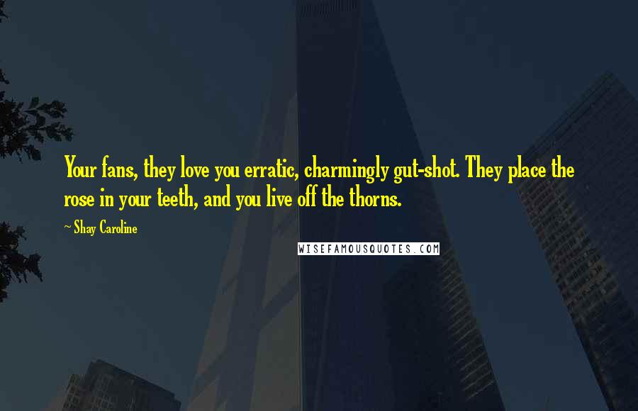 Shay Caroline Quotes: Your fans, they love you erratic, charmingly gut-shot. They place the rose in your teeth, and you live off the thorns.