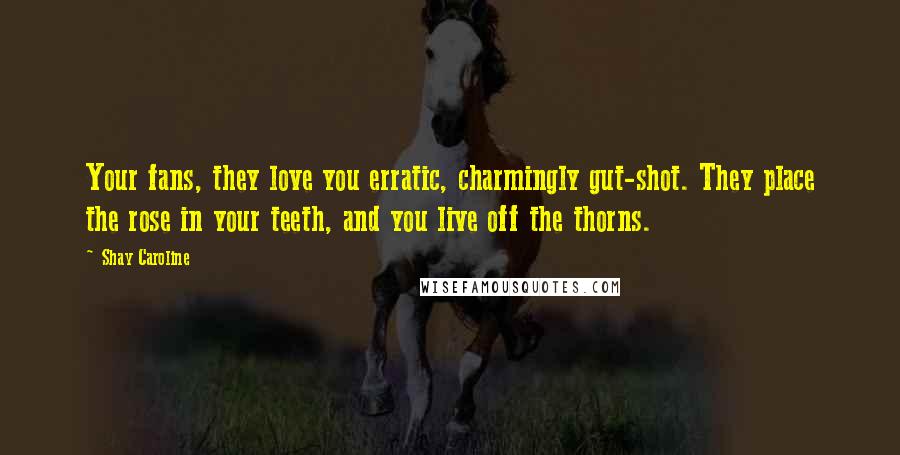 Shay Caroline Quotes: Your fans, they love you erratic, charmingly gut-shot. They place the rose in your teeth, and you live off the thorns.