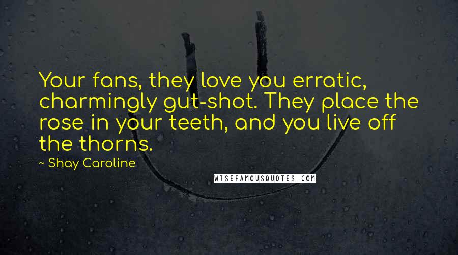 Shay Caroline Quotes: Your fans, they love you erratic, charmingly gut-shot. They place the rose in your teeth, and you live off the thorns.