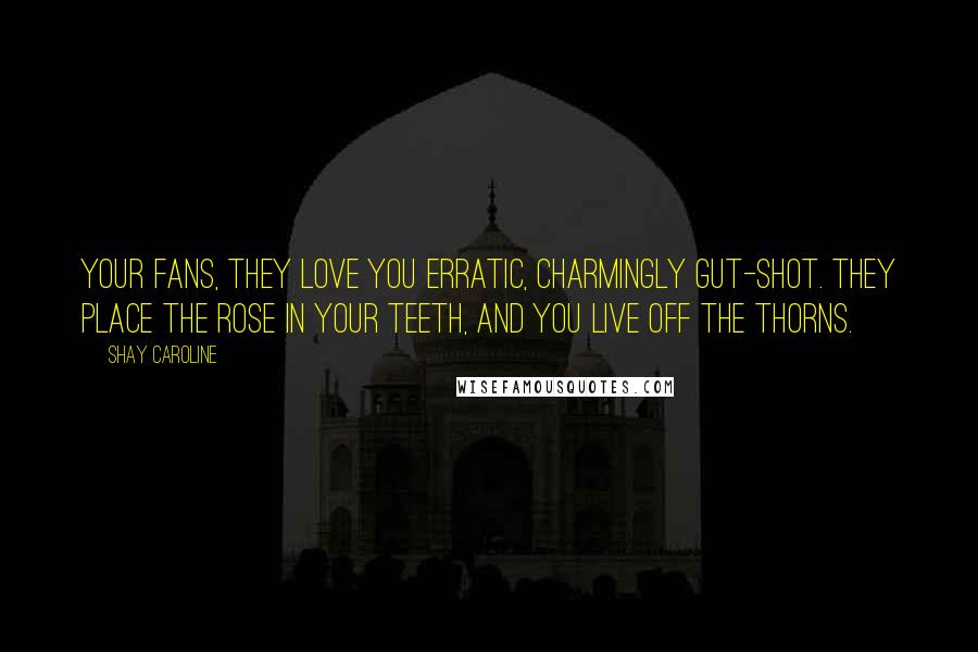 Shay Caroline Quotes: Your fans, they love you erratic, charmingly gut-shot. They place the rose in your teeth, and you live off the thorns.