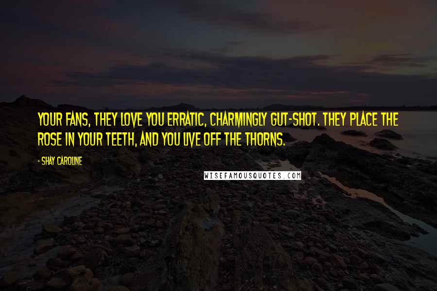 Shay Caroline Quotes: Your fans, they love you erratic, charmingly gut-shot. They place the rose in your teeth, and you live off the thorns.
