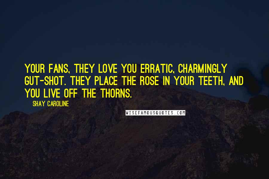 Shay Caroline Quotes: Your fans, they love you erratic, charmingly gut-shot. They place the rose in your teeth, and you live off the thorns.