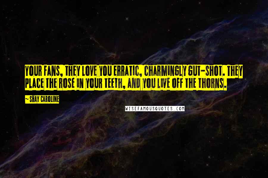 Shay Caroline Quotes: Your fans, they love you erratic, charmingly gut-shot. They place the rose in your teeth, and you live off the thorns.