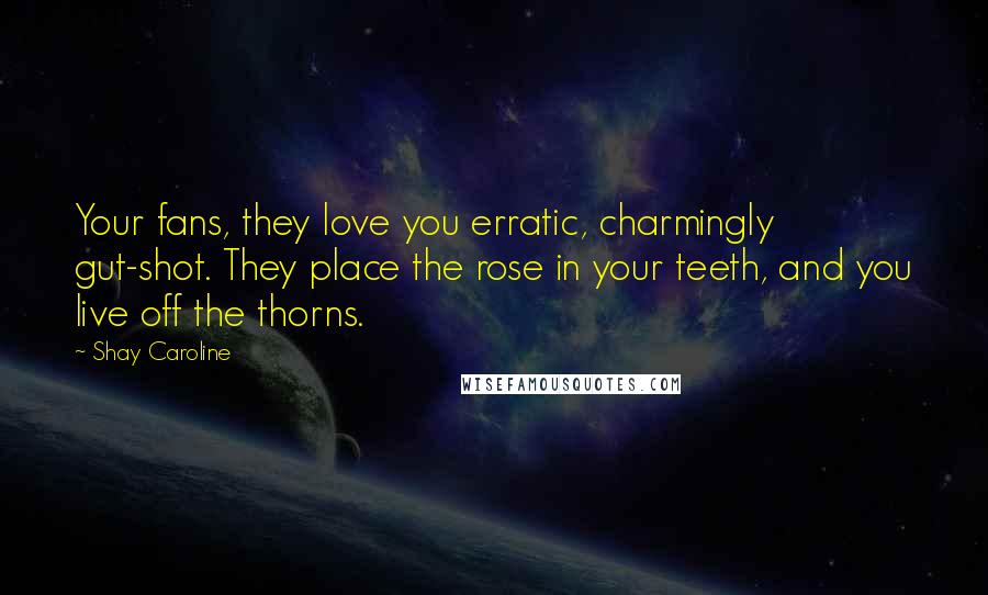 Shay Caroline Quotes: Your fans, they love you erratic, charmingly gut-shot. They place the rose in your teeth, and you live off the thorns.