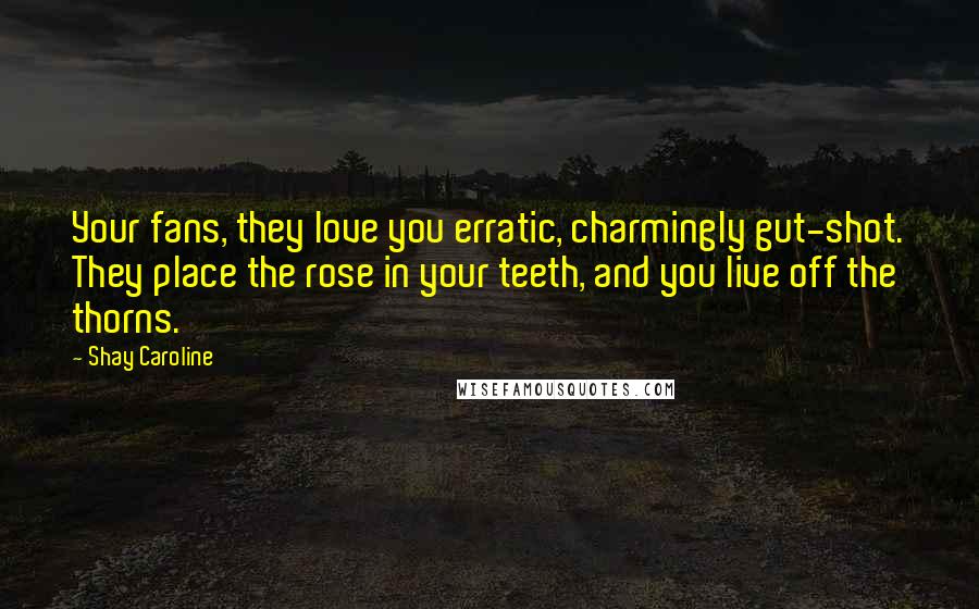 Shay Caroline Quotes: Your fans, they love you erratic, charmingly gut-shot. They place the rose in your teeth, and you live off the thorns.