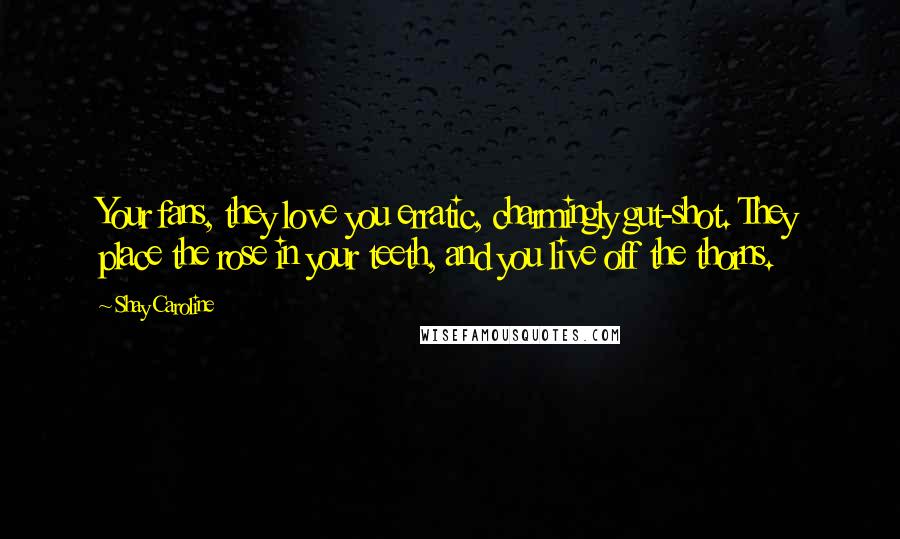 Shay Caroline Quotes: Your fans, they love you erratic, charmingly gut-shot. They place the rose in your teeth, and you live off the thorns.