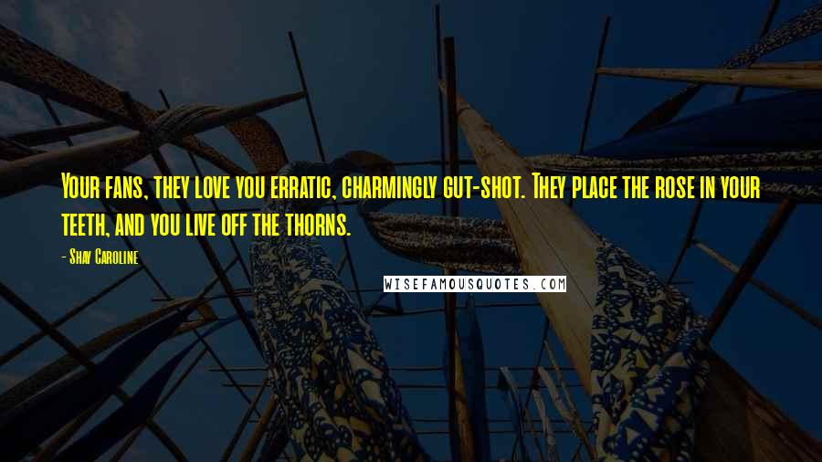 Shay Caroline Quotes: Your fans, they love you erratic, charmingly gut-shot. They place the rose in your teeth, and you live off the thorns.