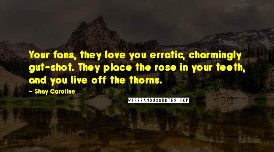 Shay Caroline Quotes: Your fans, they love you erratic, charmingly gut-shot. They place the rose in your teeth, and you live off the thorns.