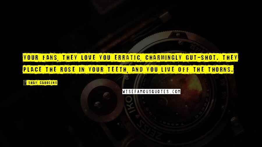 Shay Caroline Quotes: Your fans, they love you erratic, charmingly gut-shot. They place the rose in your teeth, and you live off the thorns.