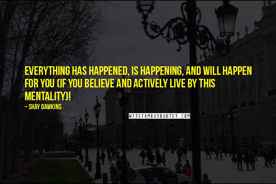 Shay Dawkins Quotes: Everything has happened, is happening, and will happen FOR YOU (if you BELIEVE and ACTIVELY LIVE by this mentality)!