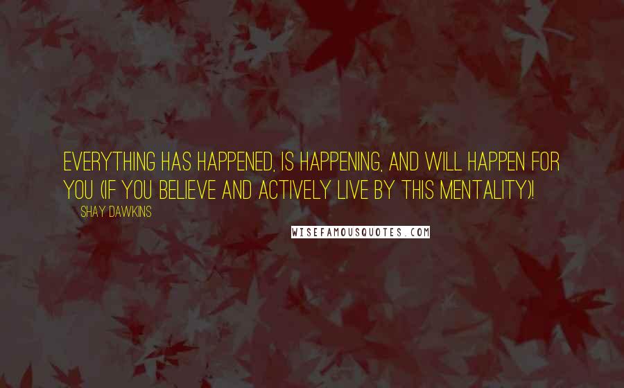 Shay Dawkins Quotes: Everything has happened, is happening, and will happen FOR YOU (if you BELIEVE and ACTIVELY LIVE by this mentality)!