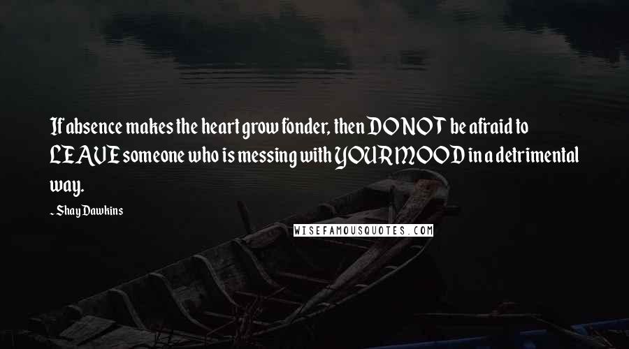 Shay Dawkins Quotes: If absence makes the heart grow fonder, then DO NOT be afraid to LEAVE someone who is messing with YOUR MOOD in a detrimental way.