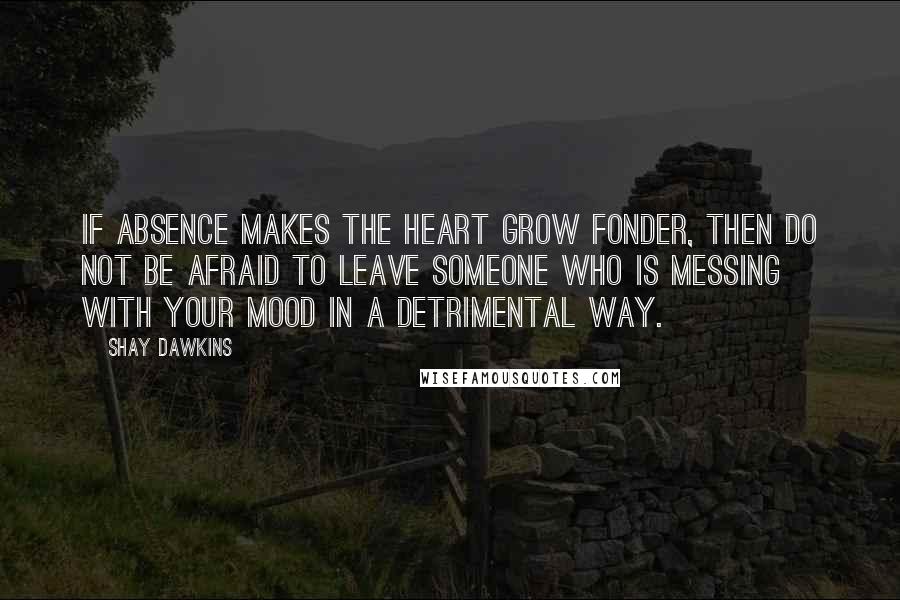 Shay Dawkins Quotes: If absence makes the heart grow fonder, then DO NOT be afraid to LEAVE someone who is messing with YOUR MOOD in a detrimental way.