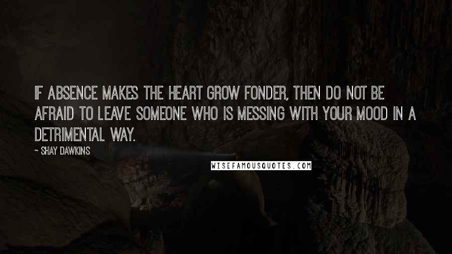 Shay Dawkins Quotes: If absence makes the heart grow fonder, then DO NOT be afraid to LEAVE someone who is messing with YOUR MOOD in a detrimental way.