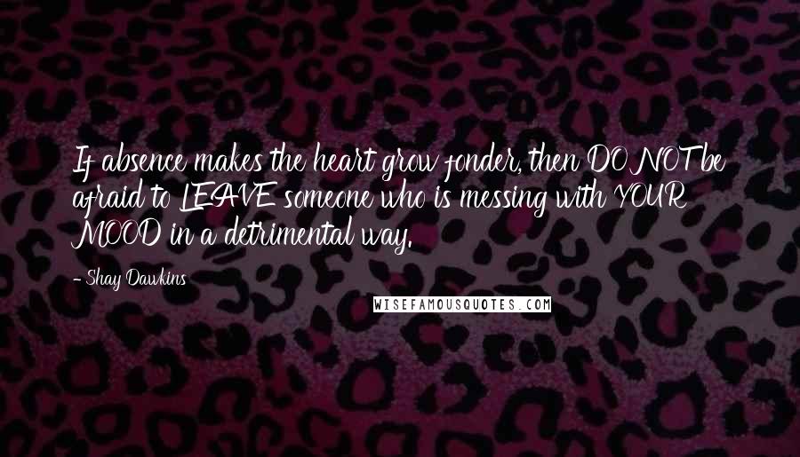 Shay Dawkins Quotes: If absence makes the heart grow fonder, then DO NOT be afraid to LEAVE someone who is messing with YOUR MOOD in a detrimental way.