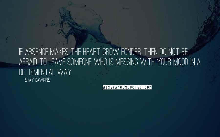 Shay Dawkins Quotes: If absence makes the heart grow fonder, then DO NOT be afraid to LEAVE someone who is messing with YOUR MOOD in a detrimental way.