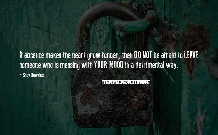 Shay Dawkins Quotes: If absence makes the heart grow fonder, then DO NOT be afraid to LEAVE someone who is messing with YOUR MOOD in a detrimental way.
