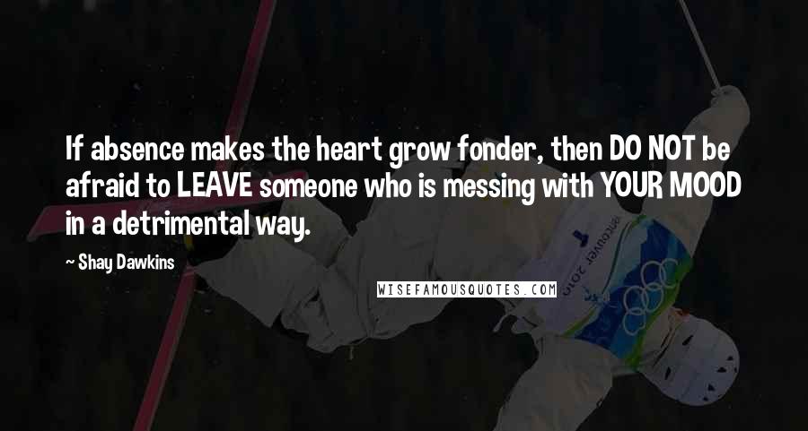 Shay Dawkins Quotes: If absence makes the heart grow fonder, then DO NOT be afraid to LEAVE someone who is messing with YOUR MOOD in a detrimental way.