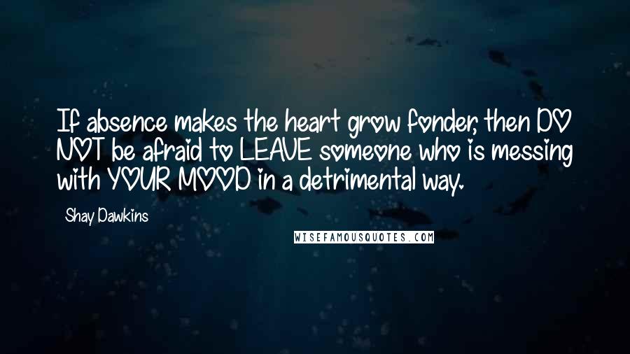 Shay Dawkins Quotes: If absence makes the heart grow fonder, then DO NOT be afraid to LEAVE someone who is messing with YOUR MOOD in a detrimental way.