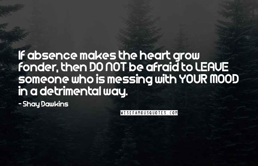 Shay Dawkins Quotes: If absence makes the heart grow fonder, then DO NOT be afraid to LEAVE someone who is messing with YOUR MOOD in a detrimental way.