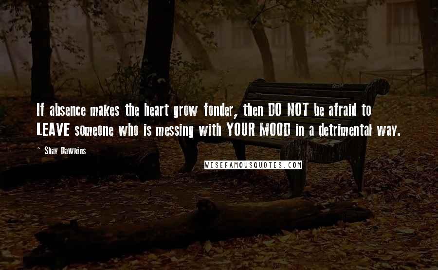 Shay Dawkins Quotes: If absence makes the heart grow fonder, then DO NOT be afraid to LEAVE someone who is messing with YOUR MOOD in a detrimental way.