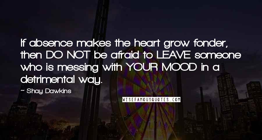 Shay Dawkins Quotes: If absence makes the heart grow fonder, then DO NOT be afraid to LEAVE someone who is messing with YOUR MOOD in a detrimental way.