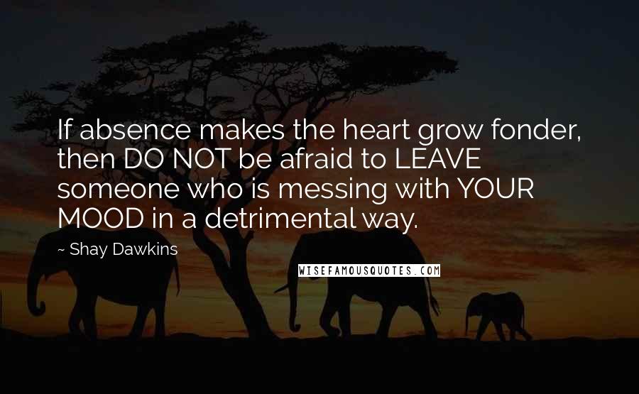 Shay Dawkins Quotes: If absence makes the heart grow fonder, then DO NOT be afraid to LEAVE someone who is messing with YOUR MOOD in a detrimental way.