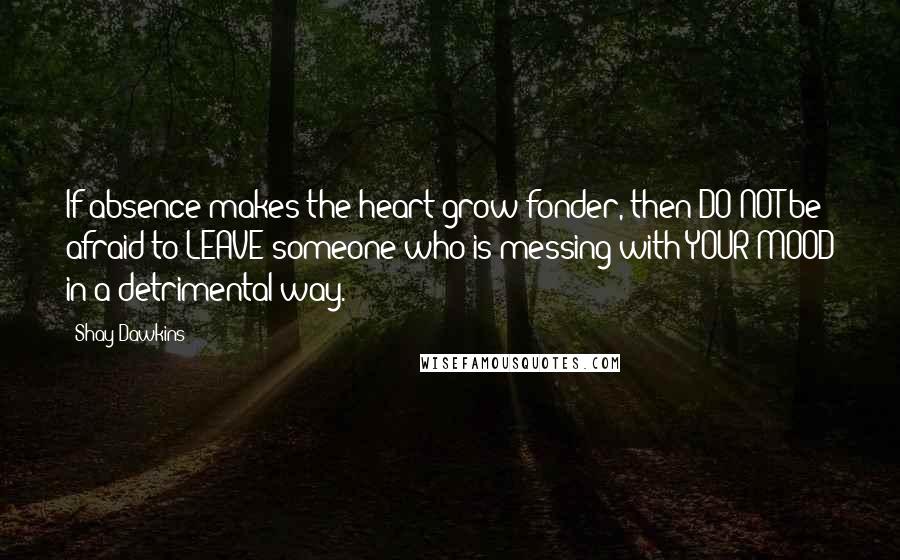 Shay Dawkins Quotes: If absence makes the heart grow fonder, then DO NOT be afraid to LEAVE someone who is messing with YOUR MOOD in a detrimental way.