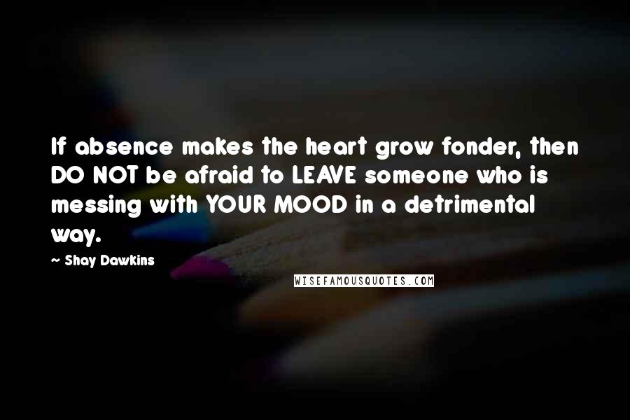 Shay Dawkins Quotes: If absence makes the heart grow fonder, then DO NOT be afraid to LEAVE someone who is messing with YOUR MOOD in a detrimental way.