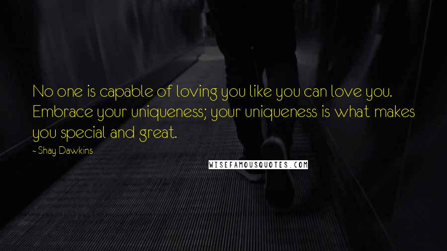 Shay Dawkins Quotes: No one is capable of loving you like you can love you. Embrace your uniqueness; your uniqueness is what makes you special and great.