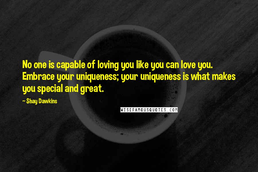 Shay Dawkins Quotes: No one is capable of loving you like you can love you. Embrace your uniqueness; your uniqueness is what makes you special and great.