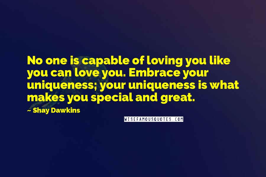 Shay Dawkins Quotes: No one is capable of loving you like you can love you. Embrace your uniqueness; your uniqueness is what makes you special and great.