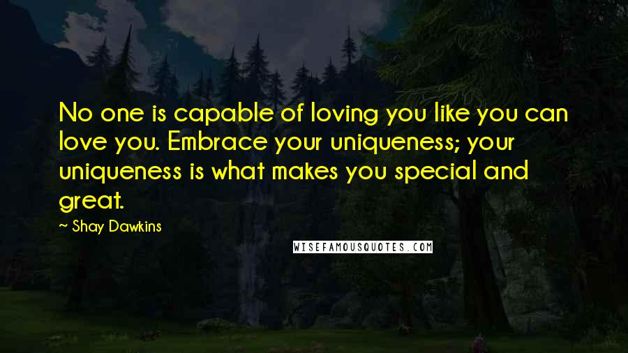 Shay Dawkins Quotes: No one is capable of loving you like you can love you. Embrace your uniqueness; your uniqueness is what makes you special and great.