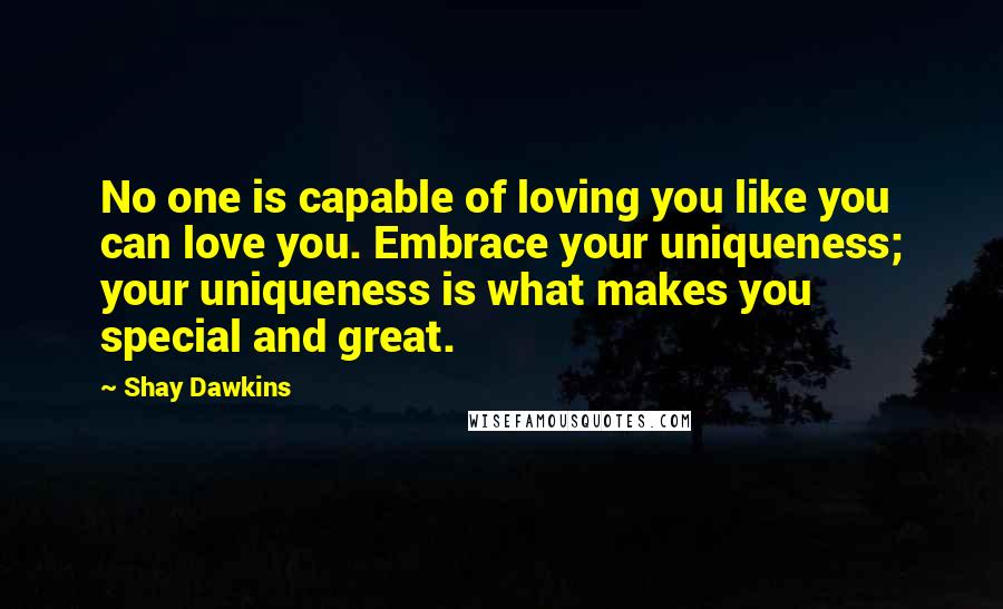 Shay Dawkins Quotes: No one is capable of loving you like you can love you. Embrace your uniqueness; your uniqueness is what makes you special and great.