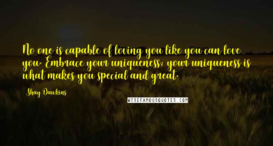 Shay Dawkins Quotes: No one is capable of loving you like you can love you. Embrace your uniqueness; your uniqueness is what makes you special and great.