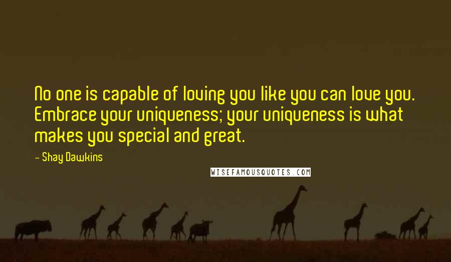 Shay Dawkins Quotes: No one is capable of loving you like you can love you. Embrace your uniqueness; your uniqueness is what makes you special and great.