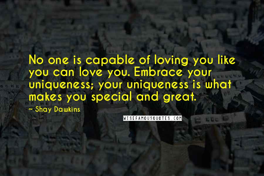 Shay Dawkins Quotes: No one is capable of loving you like you can love you. Embrace your uniqueness; your uniqueness is what makes you special and great.