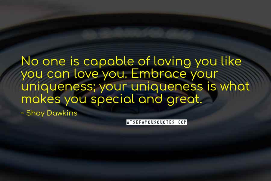 Shay Dawkins Quotes: No one is capable of loving you like you can love you. Embrace your uniqueness; your uniqueness is what makes you special and great.