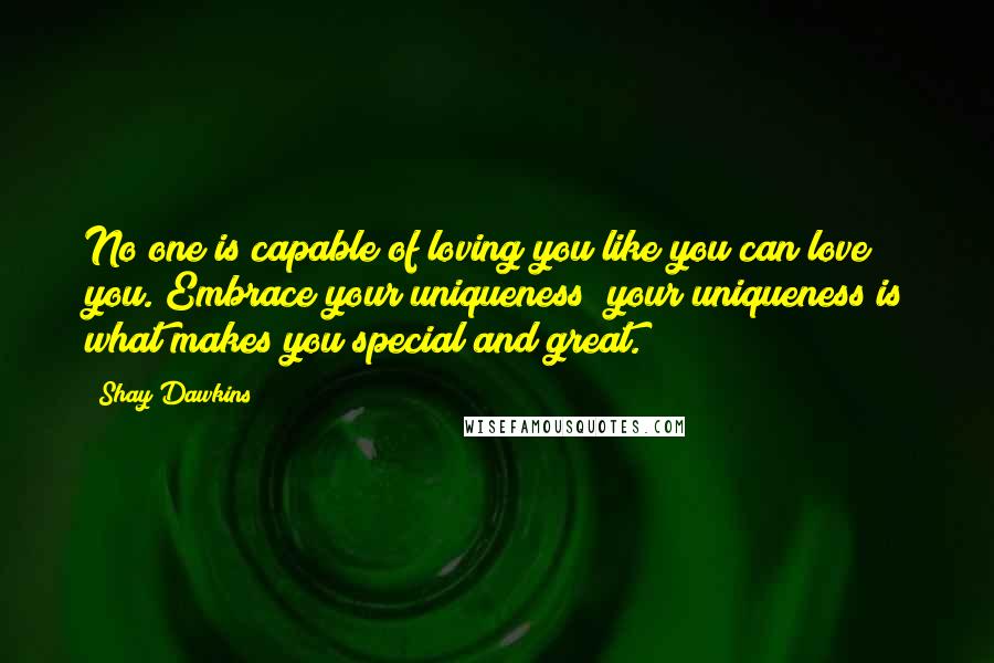 Shay Dawkins Quotes: No one is capable of loving you like you can love you. Embrace your uniqueness; your uniqueness is what makes you special and great.