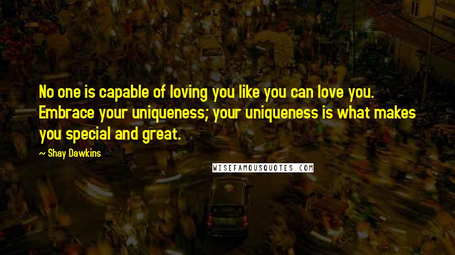 Shay Dawkins Quotes: No one is capable of loving you like you can love you. Embrace your uniqueness; your uniqueness is what makes you special and great.