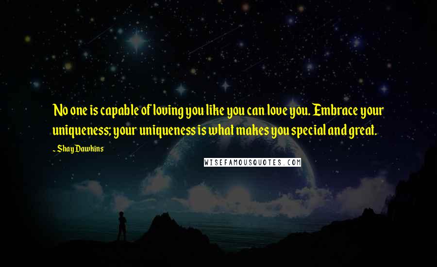 Shay Dawkins Quotes: No one is capable of loving you like you can love you. Embrace your uniqueness; your uniqueness is what makes you special and great.