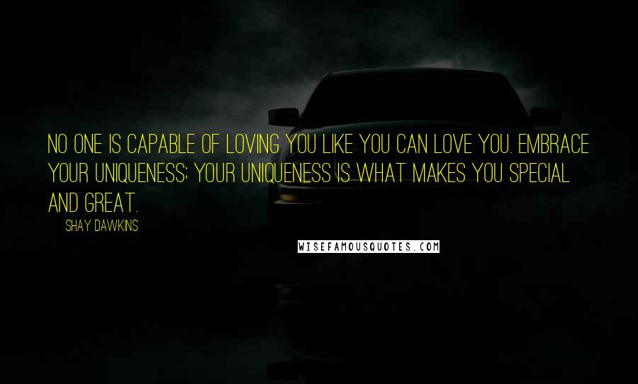 Shay Dawkins Quotes: No one is capable of loving you like you can love you. Embrace your uniqueness; your uniqueness is what makes you special and great.