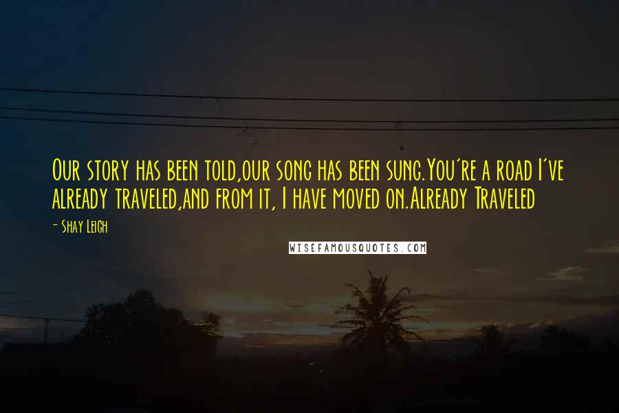 Shay Leigh Quotes: Our story has been told,our song has been sung.You're a road I've already traveled,and from it, I have moved on.Already Traveled