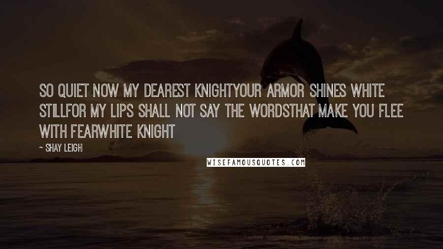 Shay Leigh Quotes: So quiet now my dearest knightyour armor shines white stillfor my lips shall not say the wordsthat make you flee with fearWhite Knight