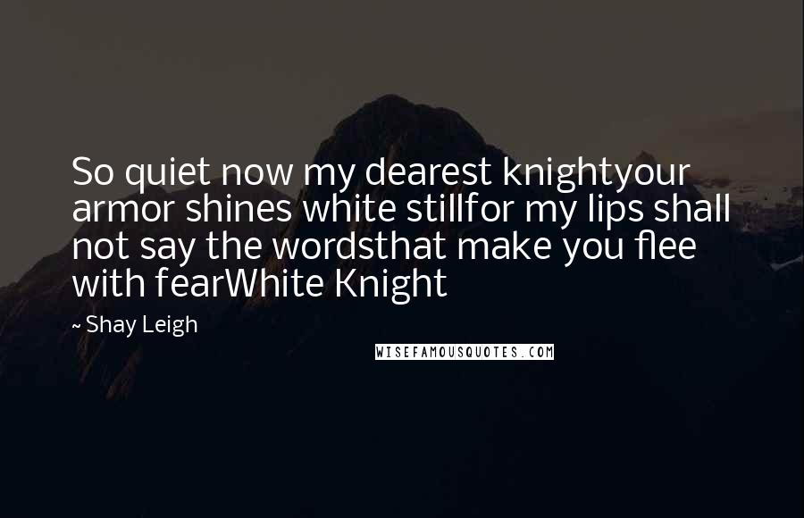 Shay Leigh Quotes: So quiet now my dearest knightyour armor shines white stillfor my lips shall not say the wordsthat make you flee with fearWhite Knight