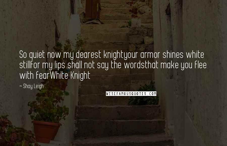 Shay Leigh Quotes: So quiet now my dearest knightyour armor shines white stillfor my lips shall not say the wordsthat make you flee with fearWhite Knight