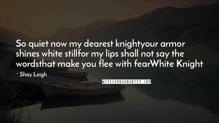 Shay Leigh Quotes: So quiet now my dearest knightyour armor shines white stillfor my lips shall not say the wordsthat make you flee with fearWhite Knight