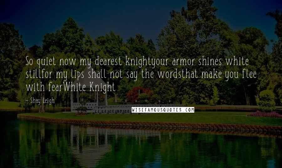 Shay Leigh Quotes: So quiet now my dearest knightyour armor shines white stillfor my lips shall not say the wordsthat make you flee with fearWhite Knight